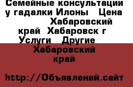 Семейные консультации у гадалки Илоны › Цена ­ 1 000 - Хабаровский край, Хабаровск г. Услуги » Другие   . Хабаровский край